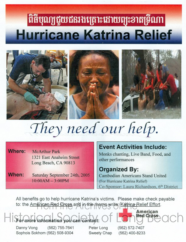 In 2005, shortly after Hurricane Katrina, a group of Long Beach Cambodian leaders came together to raise money for the Red Cross to help the victims. They created this flier in English, Khmer, and Spanish and held a fundraising event at MacArthur Park. Ms. Sophois Sokhom reported the outcome to the Long Beach City Council on October 4, 2005. The following is a portion of her speech.

"We have all been shocked by the images on television depicting the disasters in Louisiana, Mississippi, and Texas, but how many of us can really imagine what it is to face death, to lose everything, and to start life over again?  The unfortunate history of Cambodia means that most people in our community know exactly what the hurricane victims are going through.  Our hearts go out to them, and we felt the need to help. As of last Friday, September 30, we have given the Red Cross $16,000 and money is still coming in quickly.  We estimate that from this single event, we will be giving almost $20,000 to the victims of hurricane Katrina. The event was co-sponsored by 6th District City Council woman, Laura Richardson’s office with support also by 1st District council woman, Bonnie Lowenthal. ... Thank you all for welcoming the Cambodians to Long Beach 20 years ago. I am here to say that our community is growing strong, and we are now reaching out to help others as you have helped us. Thank you. 